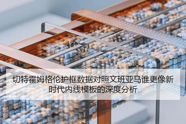 切特霍姆格伦护框数据对照文班亚马谁更像新时代内线模板的深度分析