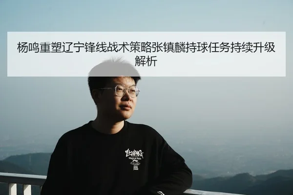 杨鸣重塑辽宁锋线战术策略张镇麟持球任务持续升级解析