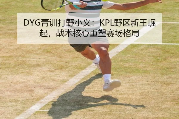 DYG青训打野小义：KPL野区新王崛起，战术核心重塑赛场格局