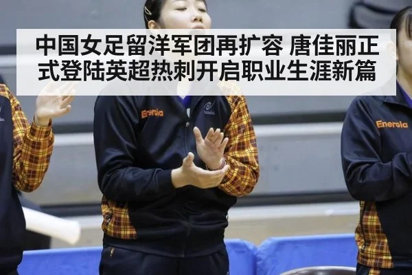中国女足留洋军团再扩容 唐佳丽正式登陆英超热刺开启职业生涯新篇